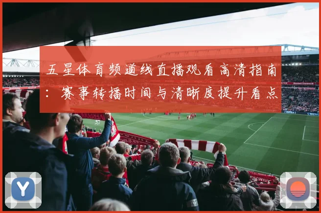 五星体育频道线直播观看高清指南：赛事转播时间与清晰度提升看点