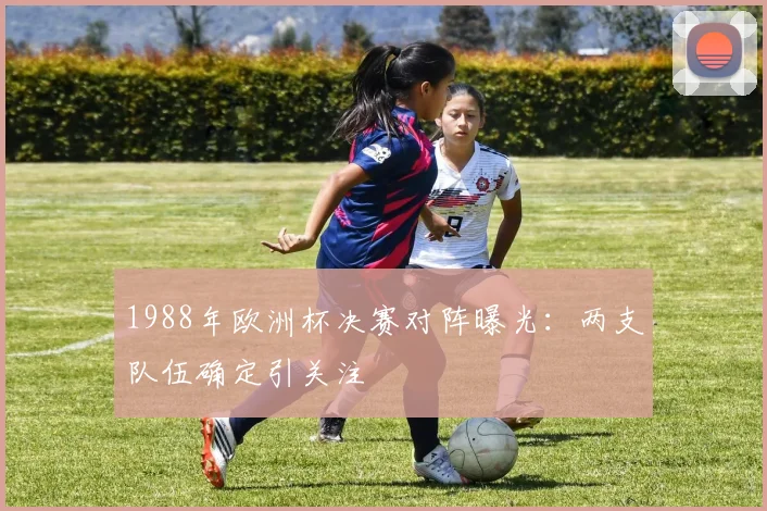 1988年欧洲杯决赛对阵曝光：两支队伍确定引关注