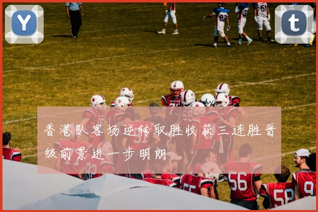 香港队客场逆转取胜收获三连胜晋级前景进一步明朗