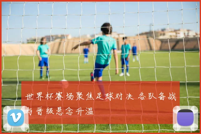 世界杯赛场聚焦足球对决 各队备战与晋级悬念升温