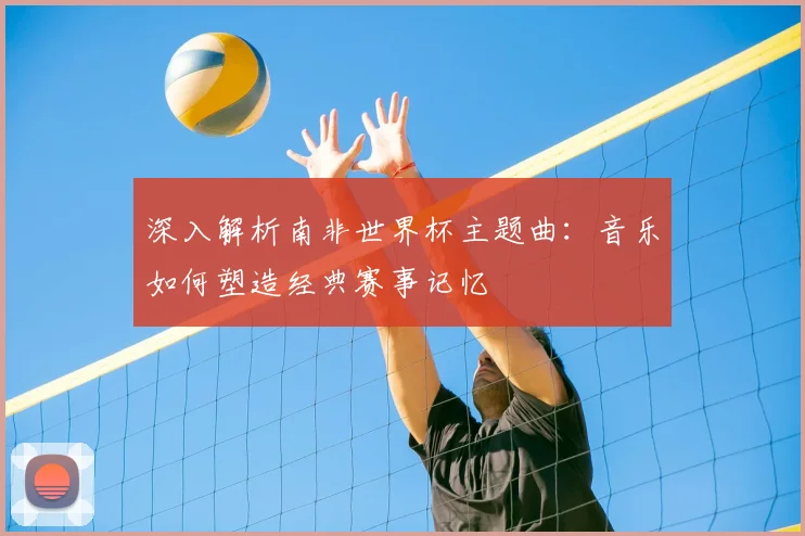 深入解析南非世界杯主题曲:音乐如何塑造经典赛事记忆