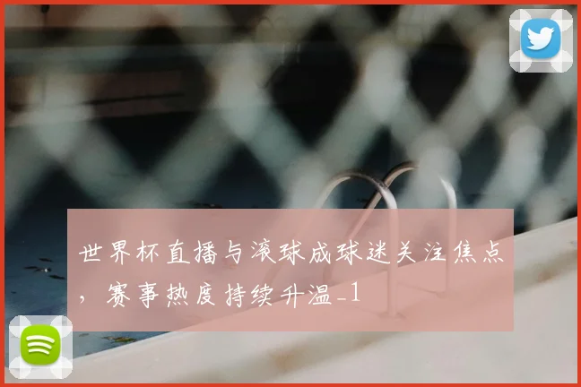 世界杯直播与滚球成球迷关注焦点，赛事热度持续升温_1
