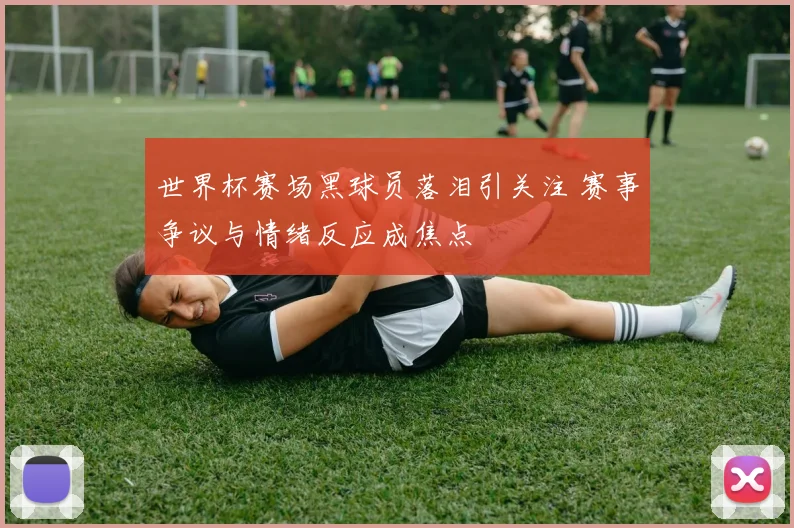 世界杯赛场黑球员落泪引关注 赛事争议与情绪反应成焦点