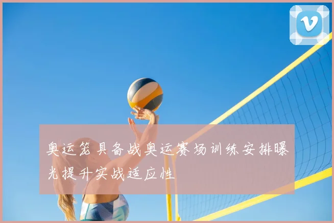 奥运笼具备战奥运赛场训练安排曝光提升实战适应性