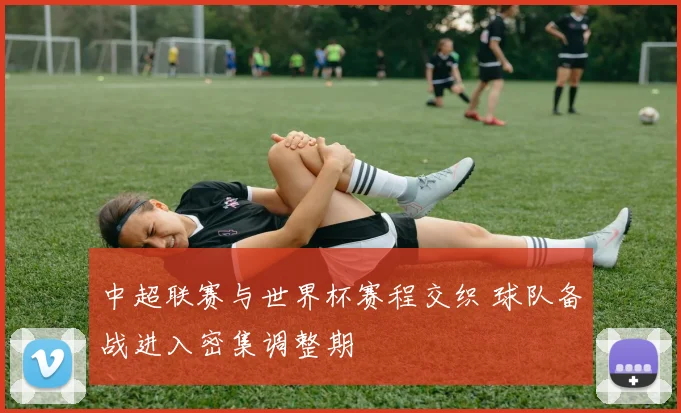 中超联赛与世界杯赛程交织 球队备战进入密集调整期