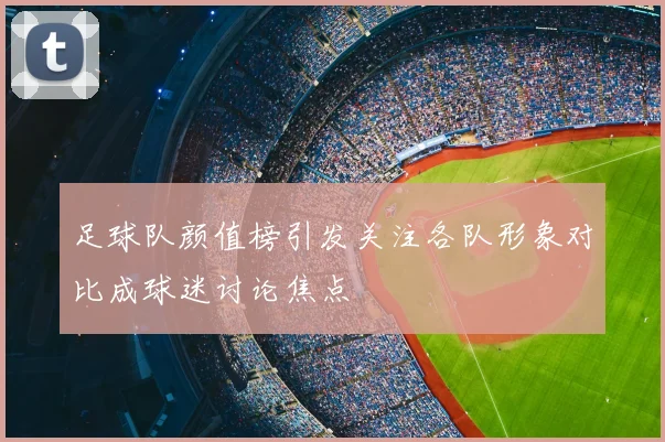 足球队颜值榜引发关注各队形象对比成球迷讨论焦点