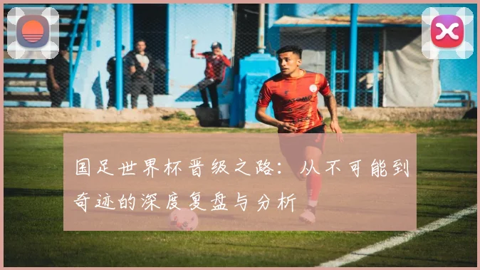 国足世界杯晋级之路:从不可能到奇迹的深度复盘与分析