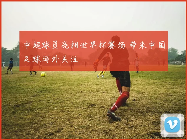 中超球员亮相世界杯赛场 带来中国足球海外关注