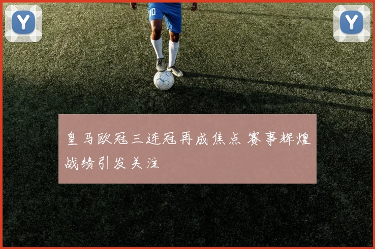 皇马欧冠三连冠再成焦点 赛事辉煌战绩引发关注