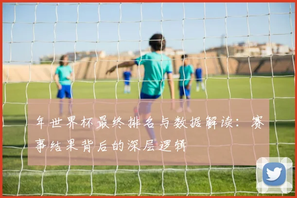 年世界杯最终排名与数据解读：赛事结果背后的深层逻辑