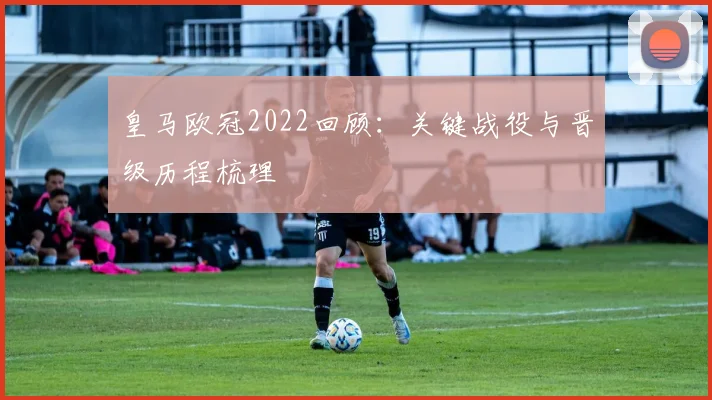 皇马欧冠2022回顾:关键战役与晋级历程梳理