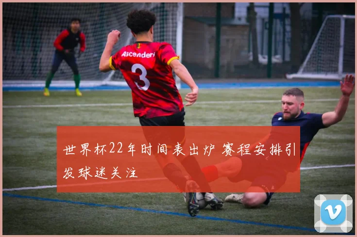 世界杯22年时间表出炉 赛程安排引发球迷关注