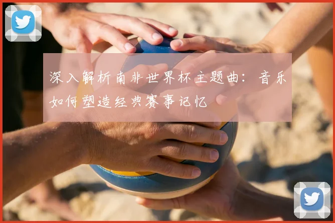 深入解析南非世界杯主题曲:音乐如何塑造经典赛事记忆