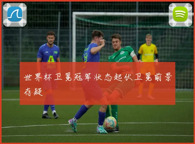 世界杯卫冕冠军状态起伏卫冕前景存疑