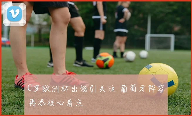 C罗欧洲杯出场引关注 葡萄牙阵容再添核心看点