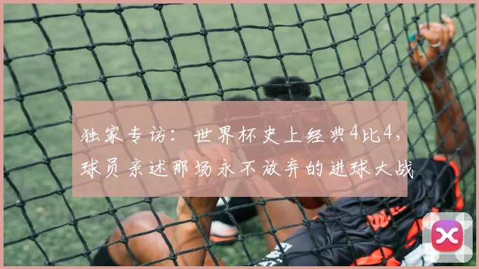 独家专访:世界杯史上经典4比4,球员亲述那场永不放弃的进球大战