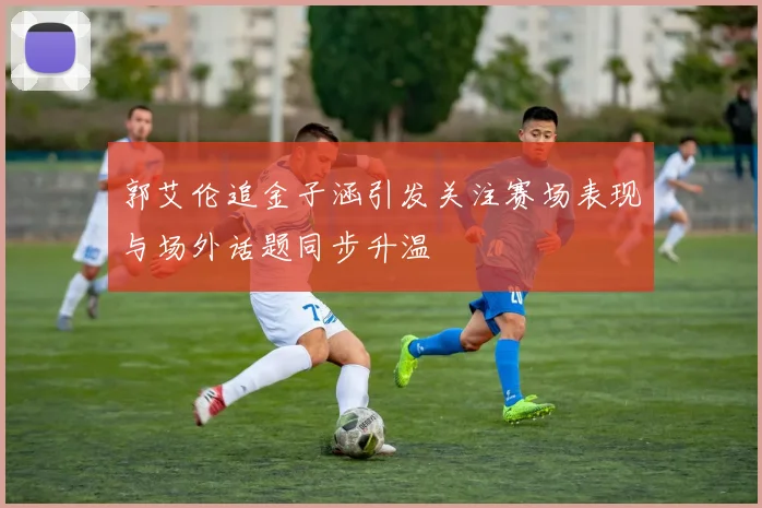 郭艾伦追金子涵引发关注赛场表现与场外话题同步升温