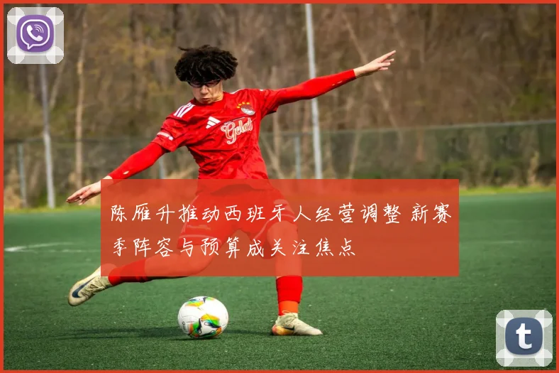 陈雁升推动西班牙人经营调整 新赛季阵容与预算成关注焦点