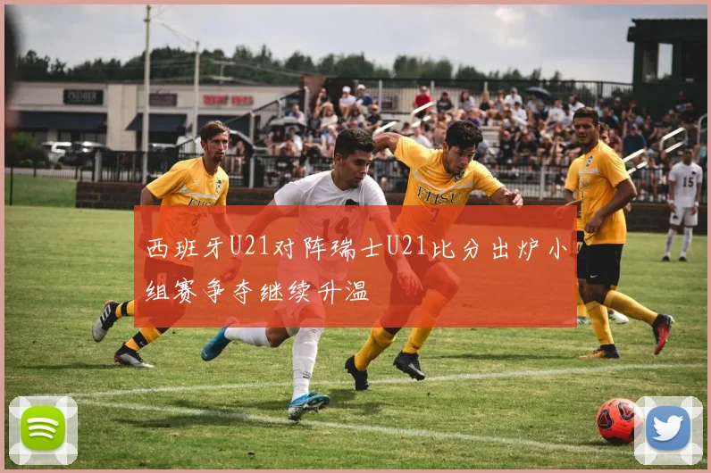西班牙U21对阵瑞士U21比分出炉小组赛争夺继续升温
