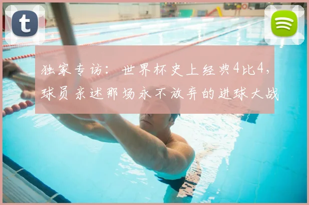 独家专访：世界杯史上经典4比4，球员亲述那场永不放弃的进球大战
