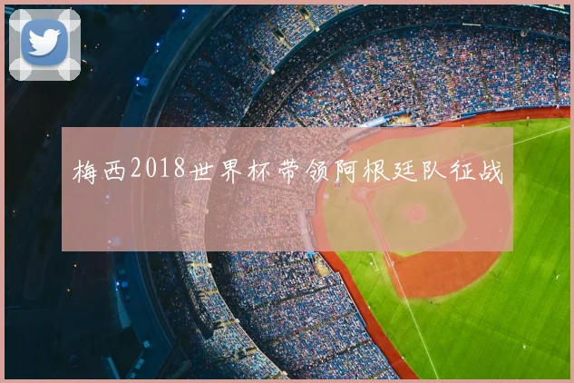 梅西2018世界杯带领阿根廷队征战