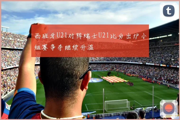 西班牙U21对阵瑞士U21比分出炉小组赛争夺继续升温