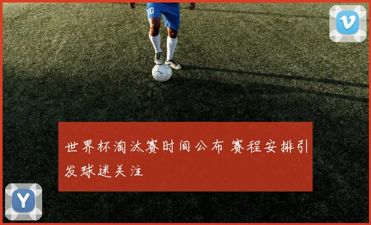 世界杯淘汰赛时间公布 赛程安排引发球迷关注