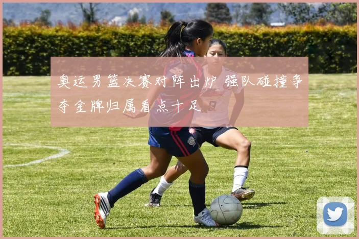 奥运男篮决赛对阵出炉 强队碰撞争夺金牌归属看点十足