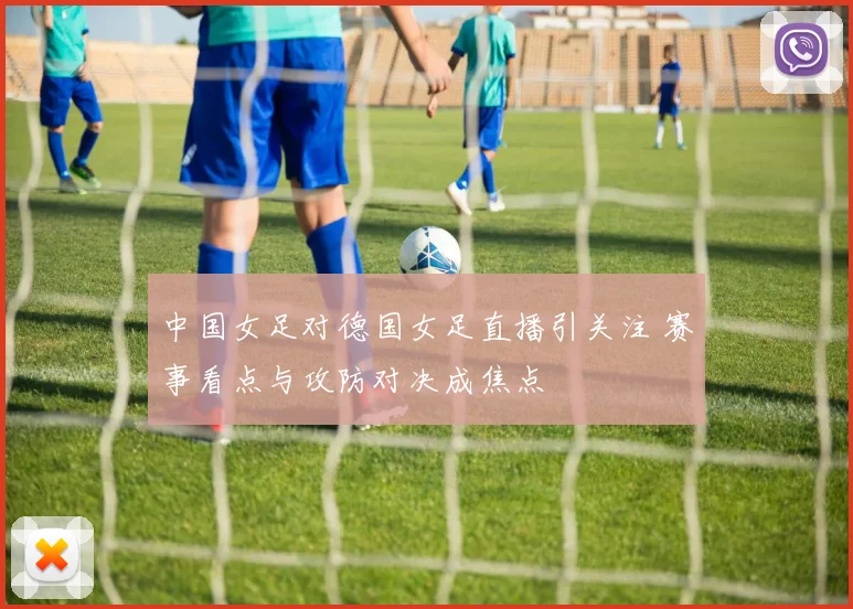 中国女足对德国女足直播引关注 赛事看点与攻防对决成焦点