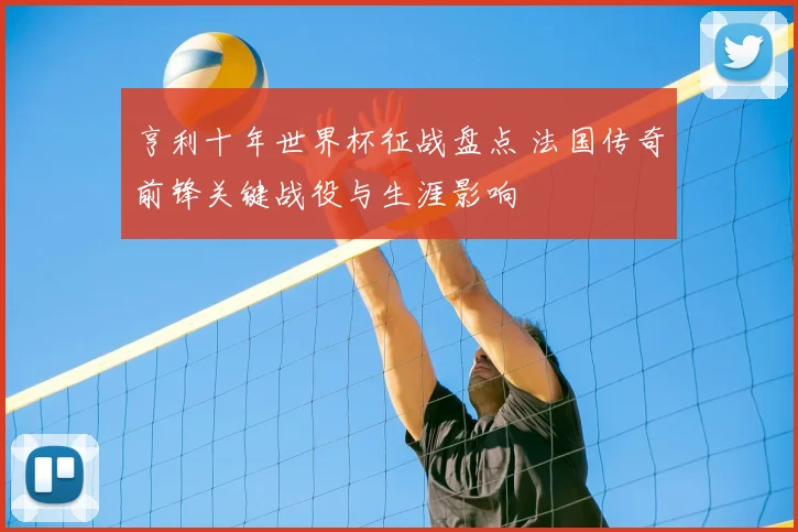 亨利十年世界杯征战盘点 法国传奇前锋关键战役与生涯影响