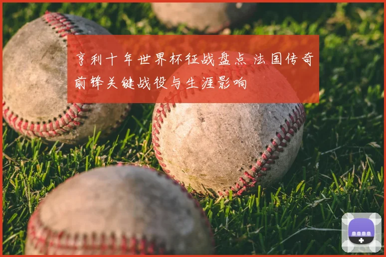 亨利十年世界杯征战盘点 法国传奇前锋关键战役与生涯影响