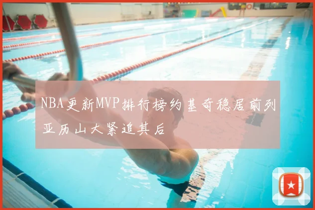 NBA更新MVP排行榜约基奇稳居前列亚历山大紧追其后