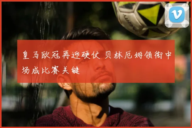 皇马欧冠再迎硬仗 贝林厄姆领衔中场成比赛关键