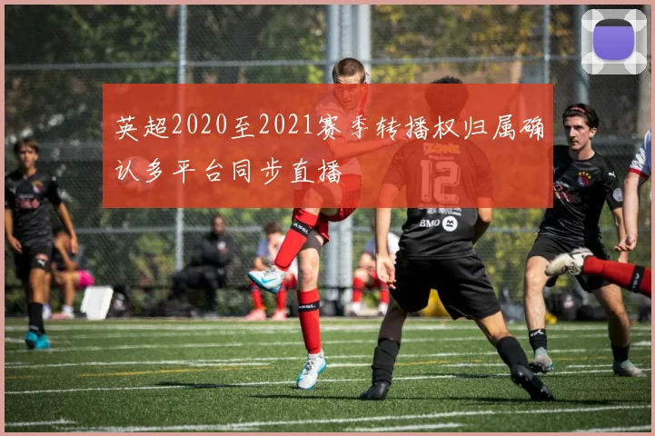 英超2020至2021赛季转播权归属确认多平台同步直播