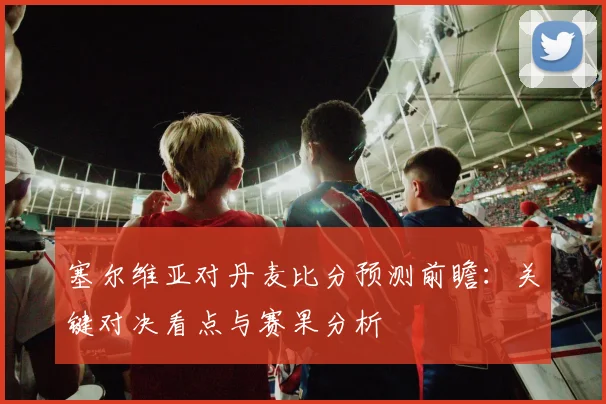 塞尔维亚对丹麦比分预测前瞻：关键对决看点与赛果分析