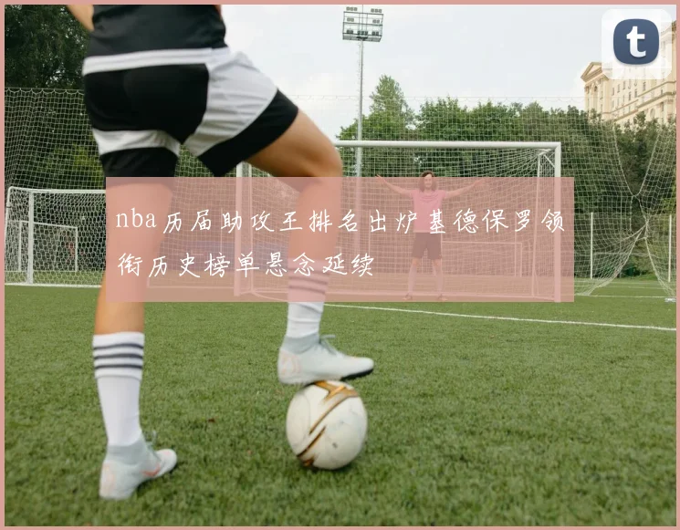 nba历届助攻王排名出炉基德保罗领衔历史榜单悬念延续