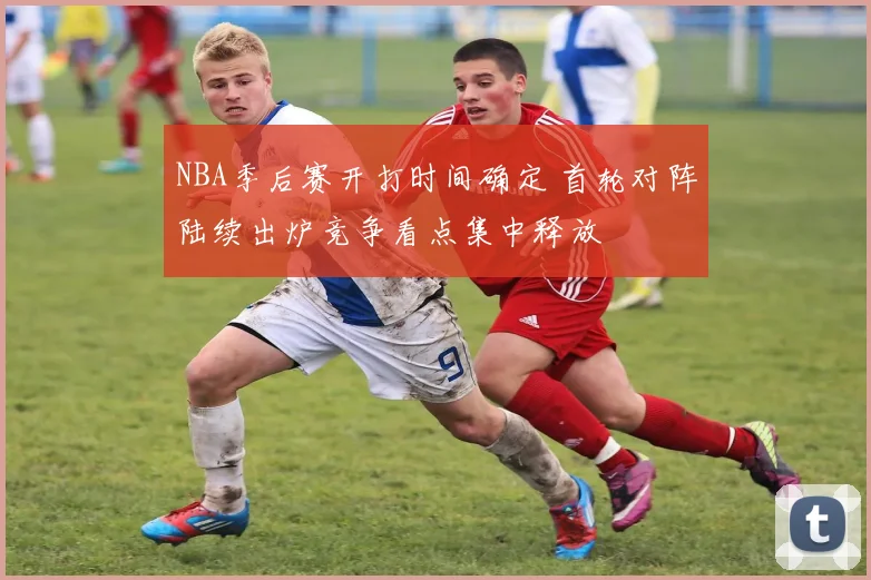 NBA季后赛开打时间确定 首轮对阵陆续出炉竞争看点集中释放