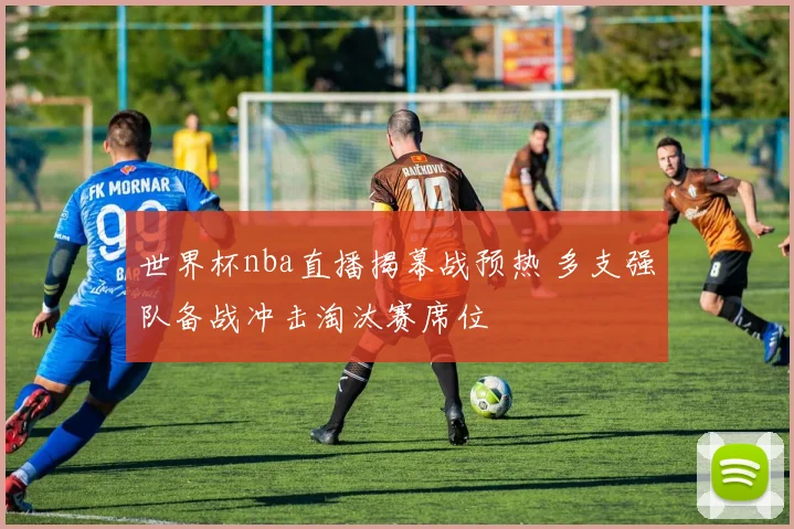 世界杯nba直播揭幕战预热 多支强队备战冲击淘汰赛席位