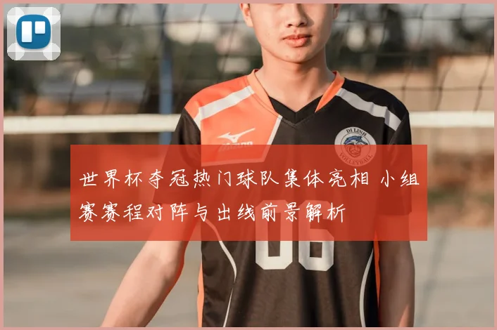 世界杯夺冠热门球队集体亮相 小组赛赛程对阵与出线前景解析