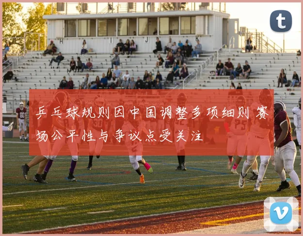 乒乓球规则因中国调整多项细则 赛场公平性与争议点受关注