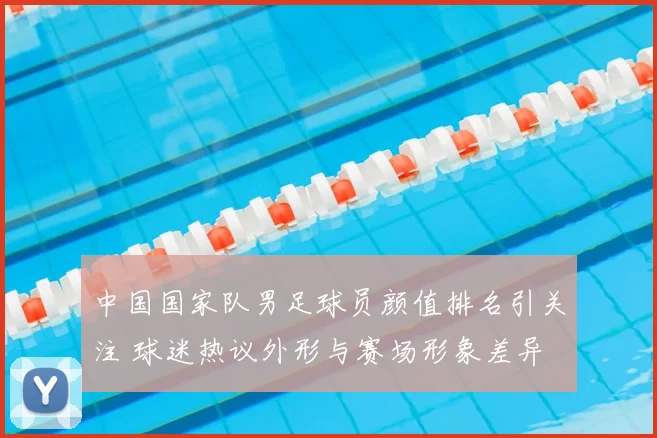 中国国家队男足球员颜值排名引关注 球迷热议外形与赛场形象差异
