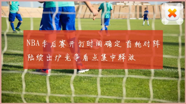 NBA季后赛开打时间确定 首轮对阵陆续出炉竞争看点集中释放