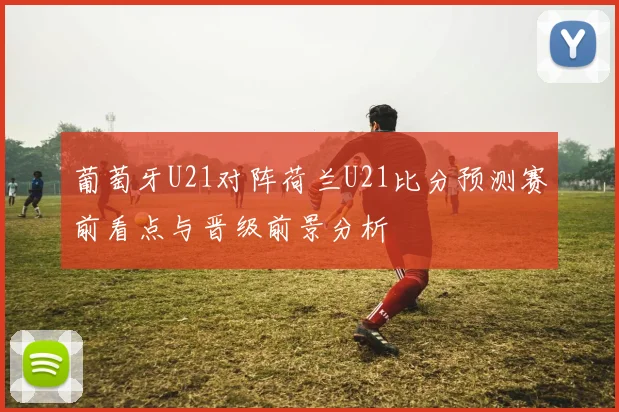 葡萄牙U21对阵荷兰U21比分预测赛前看点与晋级前景分析