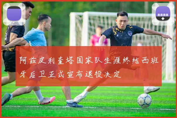 阿兹皮利奎塔国家队生涯终结西班牙后卫正式宣布退役决定