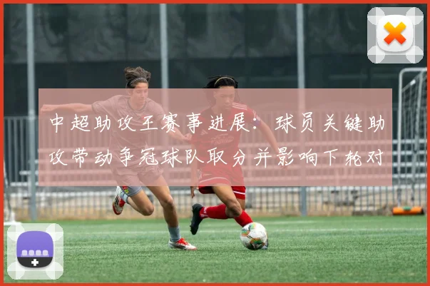 中超助攻王赛事进展:球员关键助攻带动争冠球队取分并影响下轮对位