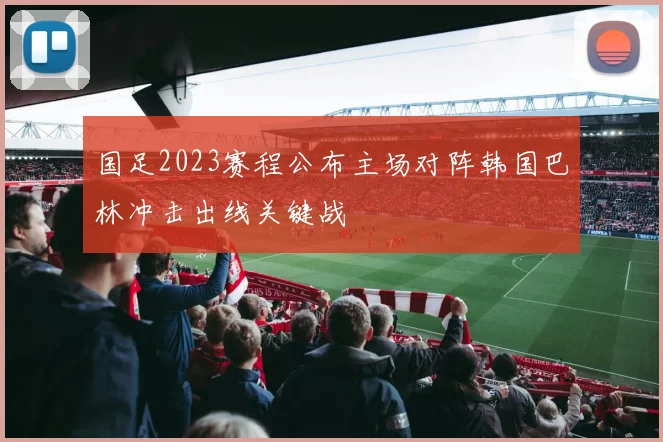 国足2023赛程公布主场对阵韩国巴林冲击出线关键战