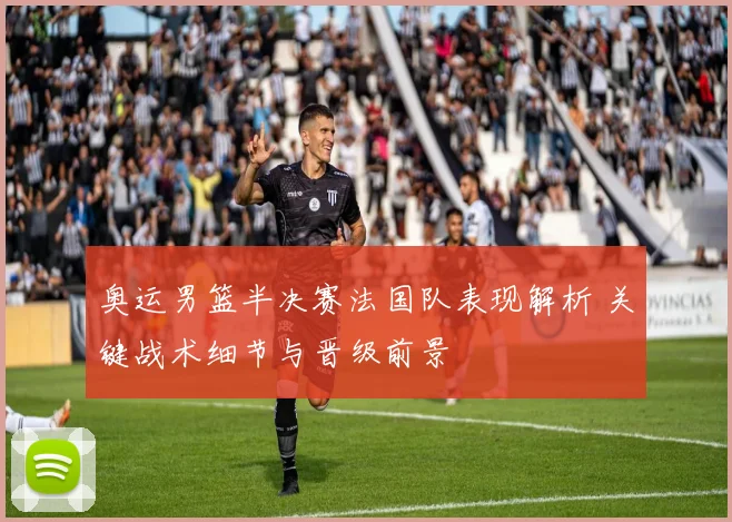 奥运男篮半决赛法国队表现解析 关键战术细节与晋级前景