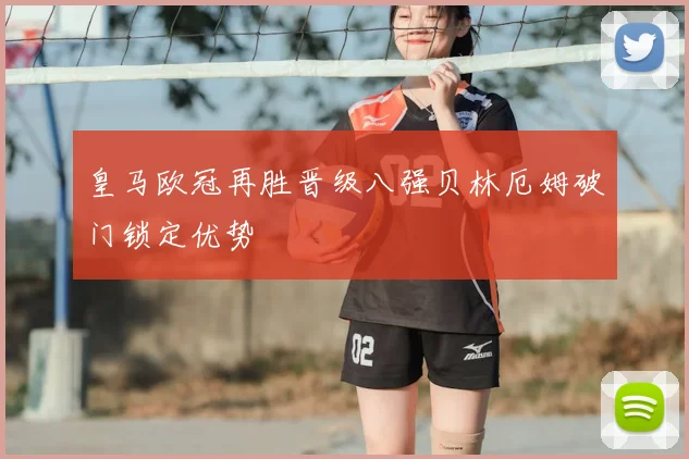 皇马欧冠再胜晋级八强贝林厄姆破门锁定优势