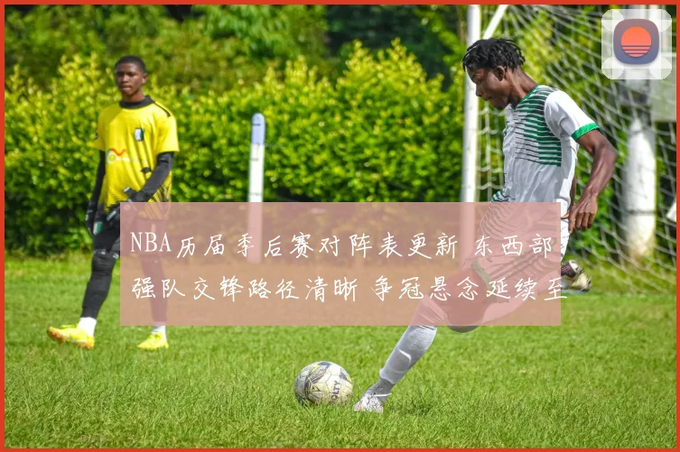 NBA历届季后赛对阵表更新 东西部强队交锋路径清晰 争冠悬念延续至后半程