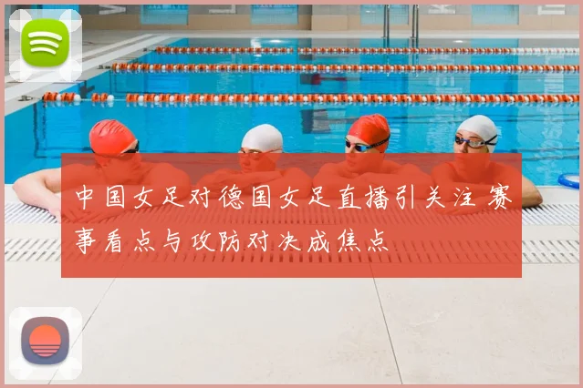 中国女足对德国女足直播引关注 赛事看点与攻防对决成焦点